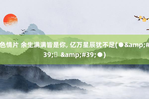 色情片 余生满满皆是你， 亿万星辰犹不足(●&#39;◡&#39;●)