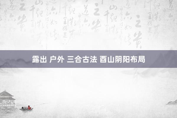 露出 户外 三合古法 酉山阴阳布局
