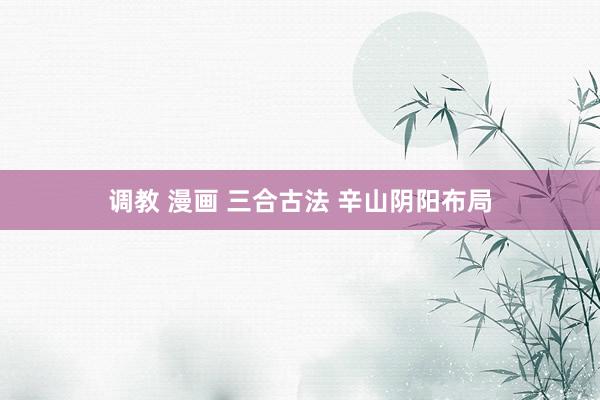 调教 漫画 三合古法 辛山阴阳布局