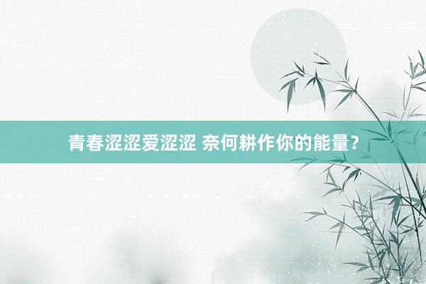 青春涩涩爱涩涩 奈何耕作你的能量？