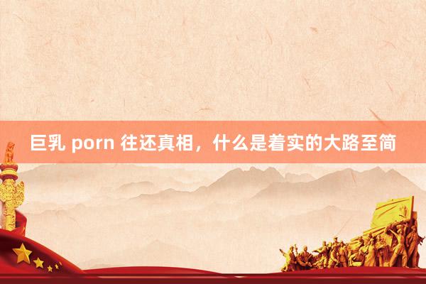 巨乳 porn 往还真相，什么是着实的大路至简