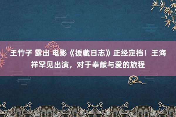 王竹子 露出 电影《援藏日志》正经定档！王海祥罕见出演，对于奉献与爱的旅程