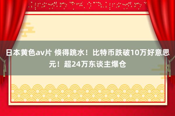 日本黄色av片 倏得跳水！比特币跌破10万好意思元！超24万东谈主爆仓