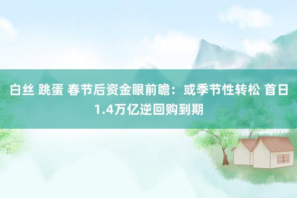 白丝 跳蛋 春节后资金眼前瞻：或季节性转松 首日1.4万亿逆回购到期