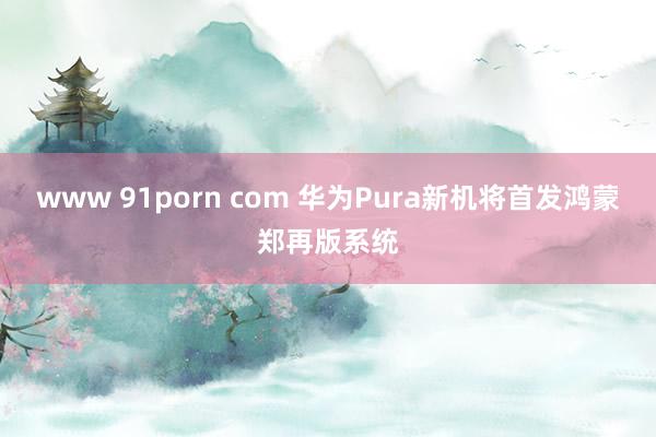 www 91porn com 华为Pura新机将首发鸿蒙郑再版系统