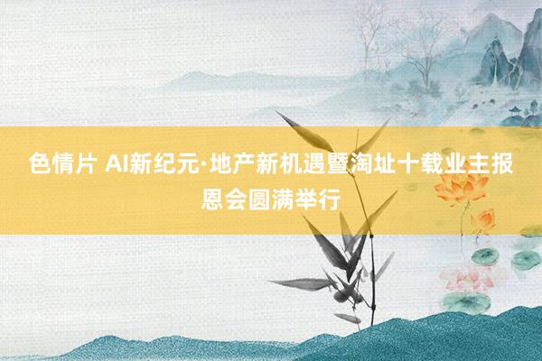 色情片 AI新纪元·地产新机遇暨淘址十载业主报恩会圆满举行