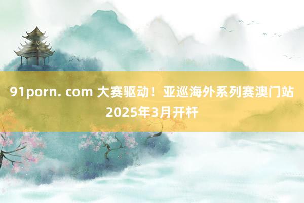 91porn. com 大赛驱动！亚巡海外系列赛澳门站2025年3月开杆