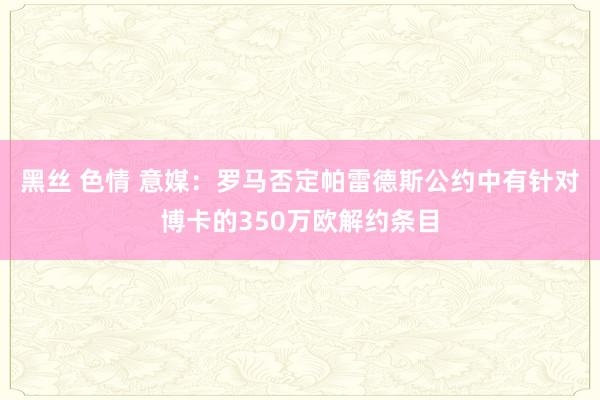 黑丝 色情 意媒：罗马否定帕雷德斯公约中有针对博卡的350万欧解约条目