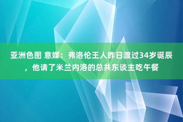 亚洲色图 意媒：弗洛伦王人昨日渡过34岁诞辰，他请了米兰内洛的总共东谈主吃午餐