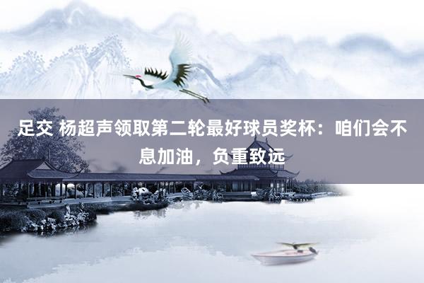 足交 杨超声领取第二轮最好球员奖杯：咱们会不息加油，负重致远