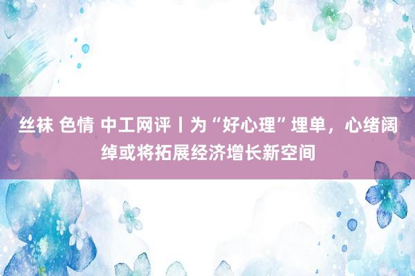 丝袜 色情 中工网评丨为“好心理”埋单，心绪阔绰或将拓展经济增长新空间
