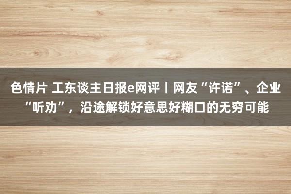 色情片 工东谈主日报e网评丨网友“许诺”、企业“听劝”，沿途解锁好意思好糊口的无穷可能