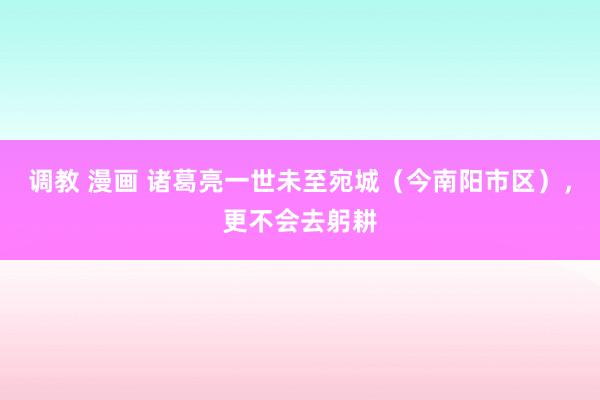 调教 漫画 诸葛亮一世未至宛城（今南阳市区），更不会去躬耕