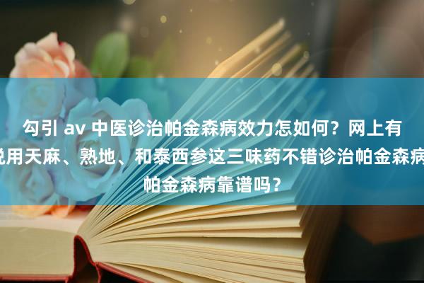 勾引 av 中医诊治帕金森病效力怎如何？网上有东谈主说用天麻、熟地、和泰西参这三味药不错诊治帕金森病靠谱吗？