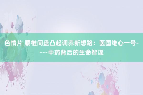 色情片 腰椎间盘凸起调养新想路：医国维心一号----中药背后的生命智谋