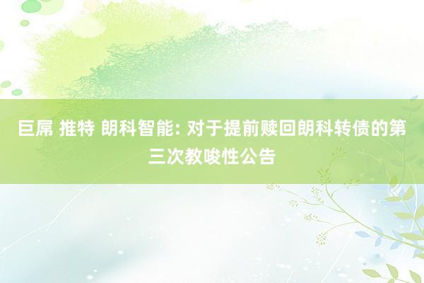 巨屌 推特 朗科智能: 对于提前赎回朗科转债的第三次教唆性公告