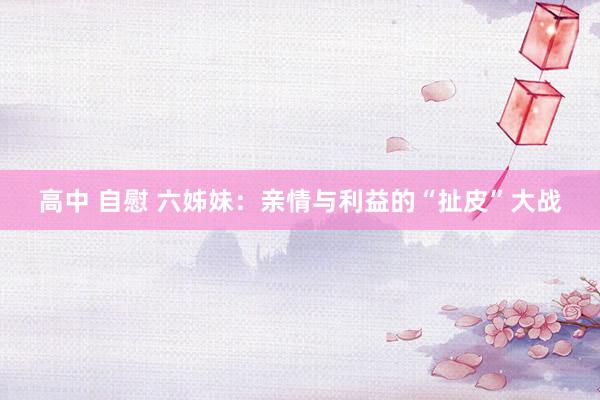 高中 自慰 六姊妹：亲情与利益的“扯皮”大战