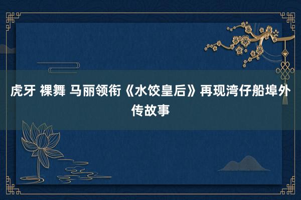 虎牙 裸舞 马丽领衔《水饺皇后》再现湾仔船埠外传故事