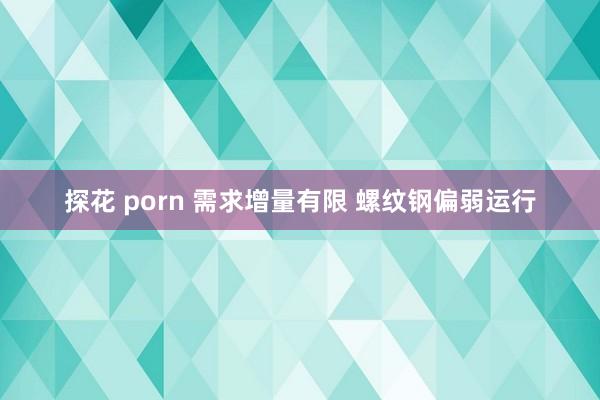 探花 porn 需求增量有限 螺纹钢偏弱运行