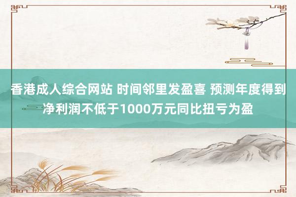 香港成人综合网站 时间邻里发盈喜 预测年度得到净利润不低于1000万元同比扭亏为盈