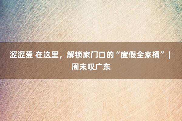 涩涩爱 在这里，解锁家门口的“度假全家桶” | 周末叹广东