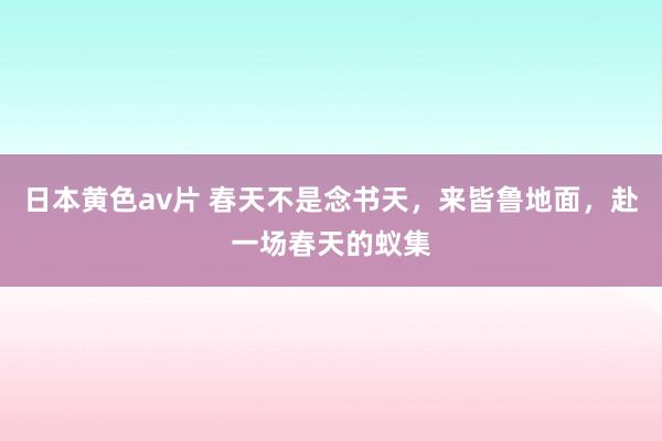 日本黄色av片 春天不是念书天，来皆鲁地面，赴一场春天的蚁集