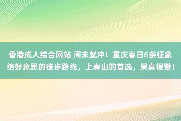 香港成人综合网站 周末就冲！重庆春日6条征象绝好意思的徒步路线，上春山的首选，果真很赞！