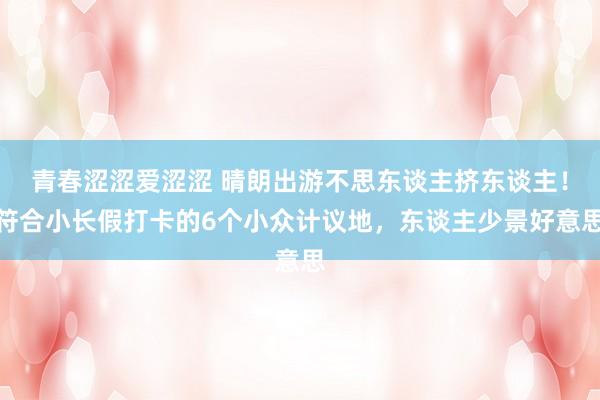 青春涩涩爱涩涩 晴朗出游不思东谈主挤东谈主！符合小长假打卡的6个小众计议地，东谈主少景好意思