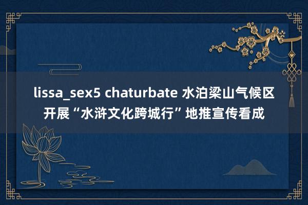 lissa_sex5 chaturbate 水泊梁山气候区开展“水浒文化跨城行”地推宣传看成