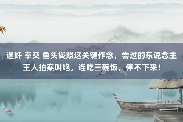 迷奸 拳交 鱼头煲照这关键作念，尝过的东说念主王人拍案叫绝，连吃三碗饭，停不下来！
