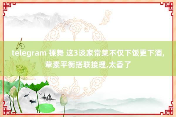 telegram 裸舞 这3谈家常菜不仅下饭更下酒，荤素平衡搭联接理，太香了