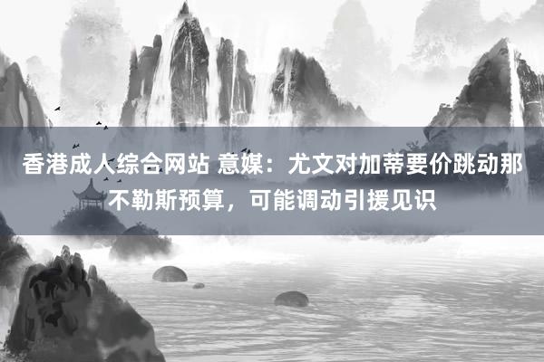 香港成人综合网站 意媒：尤文对加蒂要价跳动那不勒斯预算，可能调动引援见识