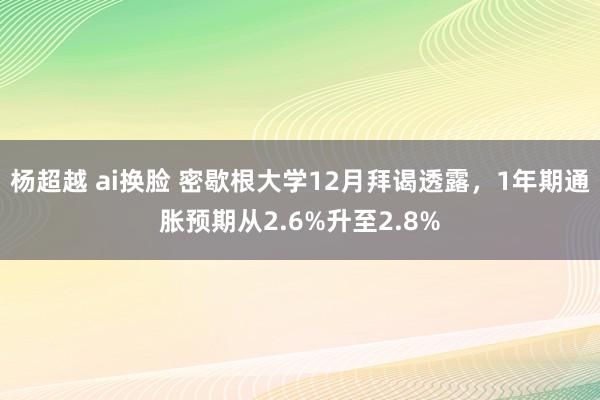 杨超越 ai换脸 密歇根大学12月拜谒透露，1年期通胀预期从2.6%升至2.8%