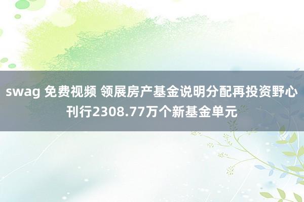 swag 免费视频 领展房产基金说明分配再投资野心刊行2308.77万个新基金单元