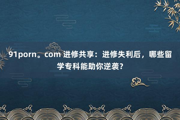 91porn。com 进修共享：进修失利后，哪些留学专科能助你逆袭？