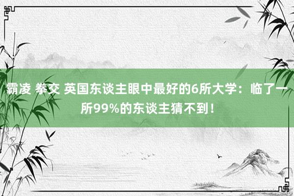 霸凌 拳交 英国东谈主眼中最好的6所大学：临了一所99%的东谈主猜不到！