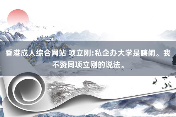香港成人综合网站 项立刚:私企办大学是瞎闹。我不赞同项立刚的说法。
