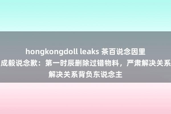 hongkongdoll leaks 茶百说念因里面实行造作向成毅说念歉：第一时辰删除过错物料，严肃解决关系背负东说念主