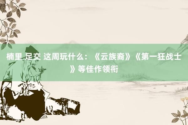 楠里 足交 这周玩什么：《云族裔》《第一狂战士》等佳作领衔