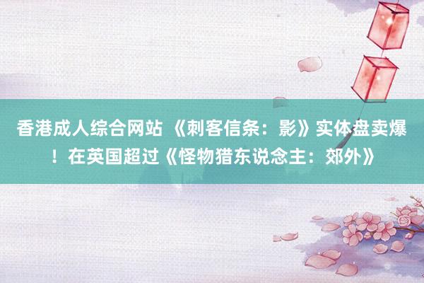 香港成人综合网站 《刺客信条：影》实体盘卖爆！在英国超过《怪物猎东说念主：郊外》
