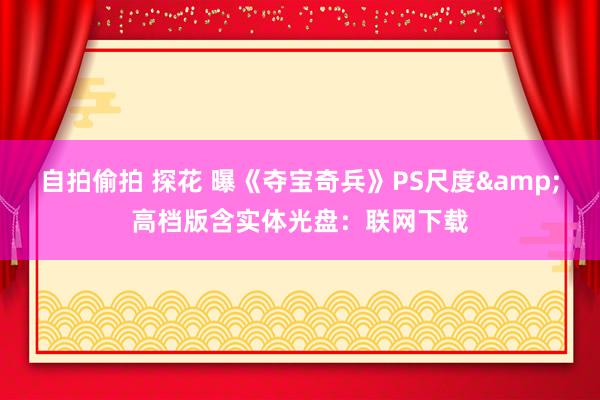 自拍偷拍 探花 曝《夺宝奇兵》PS尺度&高档版含实体光盘：联网下载