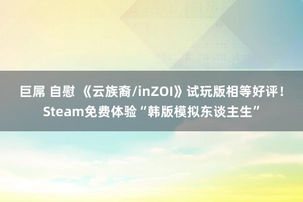 巨屌 自慰 《云族裔/inZOI》试玩版相等好评！Steam免费体验“韩版模拟东谈主生”