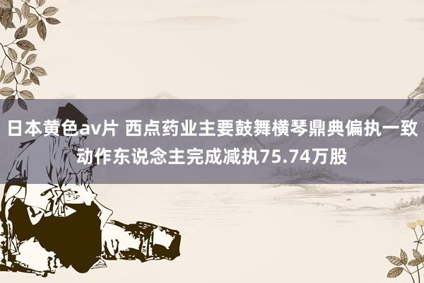 日本黄色av片 西点药业主要鼓舞横琴鼎典偏执一致动作东说念主完成减执75.74万股