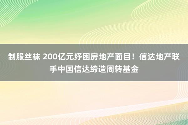 制服丝袜 200亿元纾困房地产面目！信达地产联手中国信达缔造周转基金