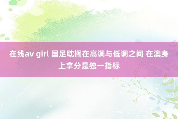 在线av girl 国足耽搁在高调与低调之间 在澳身上拿分是独一指标
