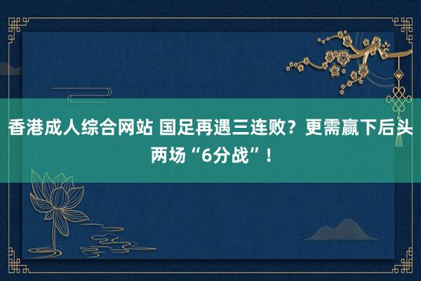 香港成人综合网站 国足再遇三连败？更需赢下后头两场“6分战”！