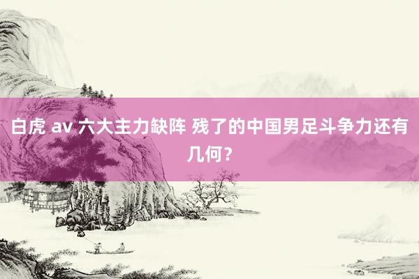 白虎 av 六大主力缺阵 残了的中国男足斗争力还有几何？