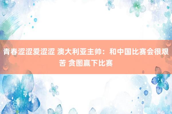 青春涩涩爱涩涩 澳大利亚主帅：和中国比赛会很艰苦 贪图赢下比赛
