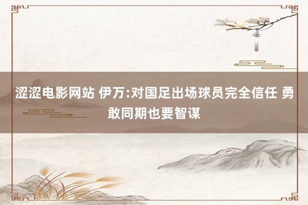 涩涩电影网站 伊万:对国足出场球员完全信任 勇敢同期也要智谋