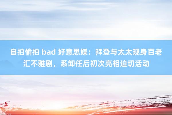 自拍偷拍 bad 好意思媒：拜登与太太现身百老汇不雅剧，系卸任后初次亮相迫切活动